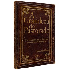 A GRANDEZA DO PASTORADO - UM MINISTÉRIO QUE FAZ DIFERENÇA EM UM MUNDO INDIFERENTE