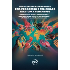 COMO CONSTRUIR UM MUNDO DE PAZ, PROGRESSO E FELICIDADE PARA TODA A HUMANIDADE: COMO REALIZAR AS UTOPIAS PLANETÁRIAS PARA A CONSTRUÇÃO DE UM MUNDO DE PAZ, PROGRESSO E FELICIDADE PARA TODA A HUMANIDADE