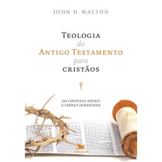 TEOLOGIA DO ANTIGO TESTAMENTO PARA CRISTÃOS - DO CONTEXTO ANTIGO À CRENÇA DURADOURA