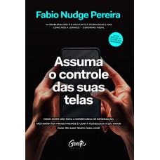 ASSUMA O CONTROLE DAS SUAS TELAS: COMO DIZER NÃO PARA A SOBRECARGA DE INFORMAÇÃO, MELHORAR A PRODUTIVIDADE E USAR A TECNOLOGIA A SEU FAVOR PARA TER MAIS TEMPO PARA VOCÊ