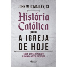 HISTÓRIA CATÓLICA PARA A IGREJA DE HOJE: COMO O NOSSO PASSADO ILUMINA O NOSSO PRESENTE