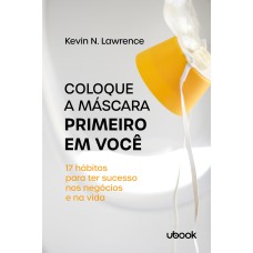 COLOQUE A MÁSCARA PRIMEIRO EM VOCÊ: 17 HÁBITOS PARA TER SUCESSO NOS NEGÓCIOS E NA VIDA