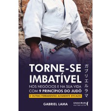 TORNE-SE IMBATÍVEL: NOS NEGÓCIOS E NA SUA VIDA COM 9 PRINCÍPIOS DO JUDÔ E OUTRAS FERRAMENTAS ALTAMENTE EFICAZES
