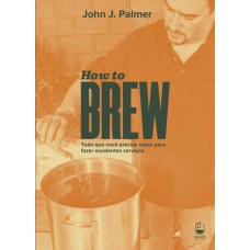 HOW TO BREW: TUDO QUE VOCÊ PRECISA SABER PARA FAZER EXCELENTES CERVEJAS