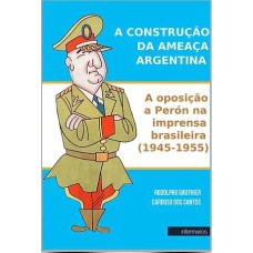 A CONSTRUÇÃO DA AMEAÇA ARGENTINA - A OPOSIÇÃO A PERÓN NA IMPRENSA BRASILEIRA (1945-1955)