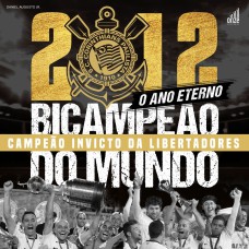 2012: O ANO ETERNO - CORINTHIANS BICAMPEÃO DO MUNDO E CAMPEÃO INVICTO DA LIBERTADORES