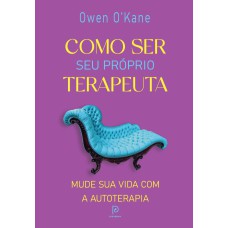 COMO SER SEU PRÓPRIO TERAPEUTA: MUDE SUA VIDA COM A AUTOTERAPIA