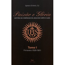 PAIXÃO E GLÓRIA: HISTÓRIA DA COMPANHIA DE JESUS EM CORPO E ALMA - TOMO 1: PRIMAVERA (1529-1581)