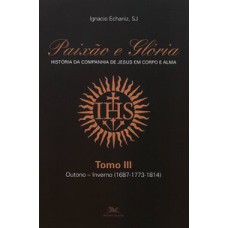 PAIXÃO E GLÓRIA - HISTÓRIA DA COMPANHIA DE JESUS EM CORPO E ALMA - TOMO 3: OUTONO-INVERNO (1687-1773-1814)