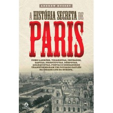 A HISTÓRIA SECRETA DE PARIS: COMO LADRÕES, VIGARISTAS, CRUZADOS, SANTAS, PROSTITUTAS, DÉSPOTAS, ANARQUISTAS, POETAS E SONHADORES TRANSFORMARAM UM POVOADO GAULÊS NA CIDADE LUZ DA EUROPA