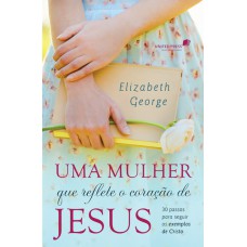 UMA MULHER QUE REFLETE O CORAÇÃO DE JESUS: 30 PASSOS PARA SEGUIR OS EXEMPLOS DE CRISTO