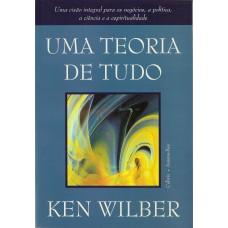 UMA TEORIA DE TUDO - UMA VISÃO INTEGRAL PARA OS NEGÓCIOS, A POLÍTICA, A CIÊNCIA E A ESPIRITUALIDADE