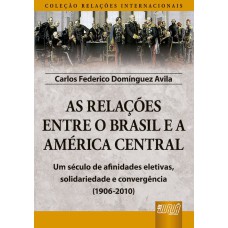 AS RELAÇÕES ENTRE O BRASIL E A AMÉRICA CENTRAL - COLEÇÃO RELAÇÕES INTERNACIONAIS - UM SÉCULO DE AFINIDADES ELETIVAS, SOLIDARIEDADE E CONVERGÊNCIA (1906-2010)