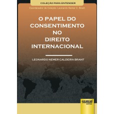 PAPEL DO CONSENTIMENTO NO DIREITO INTERNACIONAL, O - COLEÇÃO PARA ENTENDER - COORDENADOR DA COLEÇÃO: LEONARDO NEMER C. BRANT