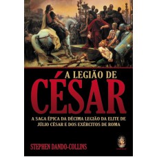 A LEGIÃO DE CESAR - A SAGA ÉPICA DA DÉCIMA LEGIÃO DA ELITE DE JÚLIO CÉSAR E DOS EXÉRCITOS DE ROMA