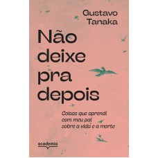 NÃO DEIXE PRA DEPOIS: COISAS QUE APRENDI COM MEU PAI SOBRE A VIDA E A MORTE