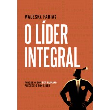 O LÍDER INTEGRAL: PORQUE O BOM SER HUMANO PRECEDE O BOM LÍDER