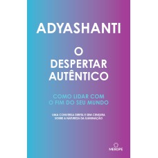 O DESPERTAR AUTÊNTICO - COMO LIDAR COM O FIM DO SEU MUNDO - UMA CONVERSA DIRETA E SEM CENSURA SOBRE A NATUREZA DA ILUMINAÇÃO