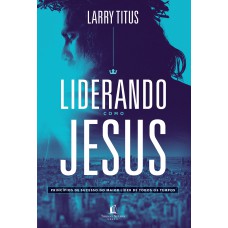 LIDERANDO COMO JESUS: PRINCÍPIOS DE SUCESSO DO MAIOR LÍDER DE TODOS OS TEMPOS