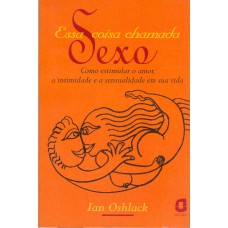 ESSA COISA CHAMADA SEXO: COMO ESTIMULAR O AMOR, A INTIMIDADE E A SENSUALIDADE EM SUA VIDA