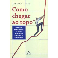 COMO CHEGAR AO TOPO - CONSELHOS PRÁTICOS PARA SE TORNAR O PRINCIPAL EXECUTIVO DE SUA EMPRESA