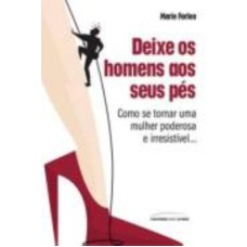 DEIXE OS HOMENS AOS SEUS PÉS: COMO SE TORNAR UMA MULHER PODEROSA E IRRESISTÍVEL