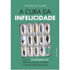 A CURA DA INFELICIDADE - COMO OS ANTIDEPRESSIVOS MELHORAM, PIORAM E MOLDAM A VIDA DE MILHÕES DE PESSOAS