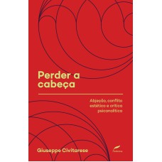 PERDER A CABEÇA - ABJEÇÃO, CONFLITO ESTÉTICO E CRÍTICA PSICANALÍTICA - VOL. 2