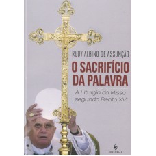 SACRIFÍCIO DA PALAVRA, O - A LITURGIA DA MISSA SEGUNDO BENTO XVI